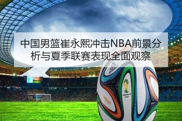 中国男篮崔永熙冲击NBA前景分析与夏季联赛表现全面观察