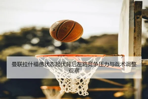 曼联拉什福德状态起伏背后左路竞争压力与战术调整观察