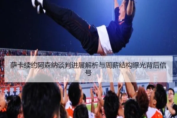 萨卡续约阿森纳谈判进展解析与周薪结构曝光背后信号
