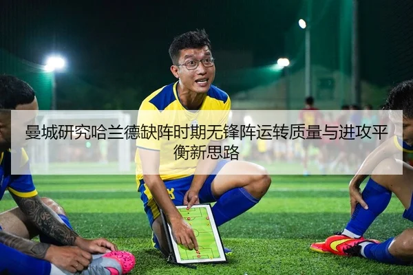 曼城研究哈兰德缺阵时期无锋阵运转质量与进攻平衡新思路