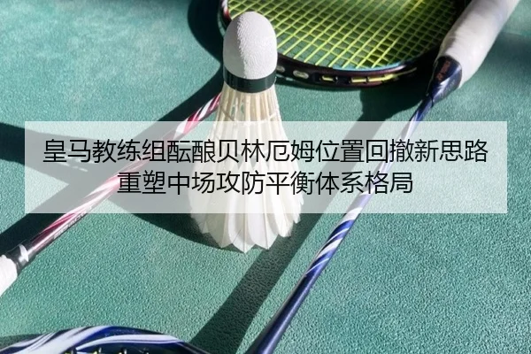 皇马教练组酝酿贝林厄姆位置回撤新思路重塑中场攻防平衡体系格局