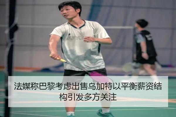 法媒称巴黎考虑出售乌加特以平衡薪资结构引发多方关注