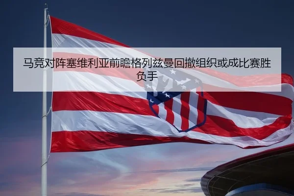 马竞对阵塞维利亚前瞻格列兹曼回撤组织或成比赛胜负手