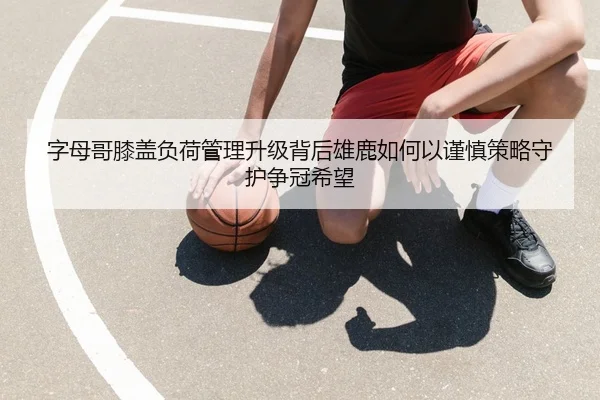 字母哥膝盖负荷管理升级背后雄鹿如何以谨慎策略守护争冠希望