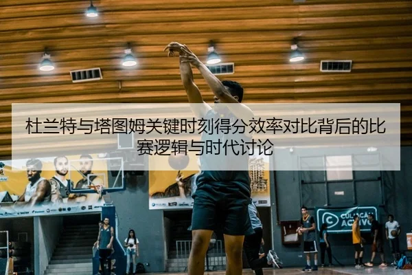 杜兰特与塔图姆关键时刻得分效率对比背后的比赛逻辑与时代讨论
