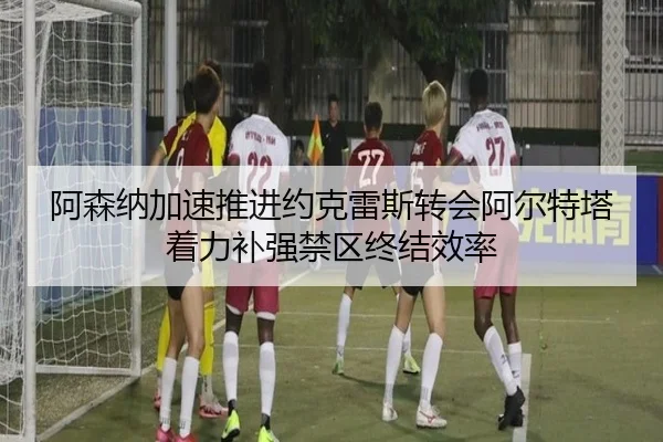阿森纳加速推进约克雷斯转会阿尔特塔着力补强禁区终结效率